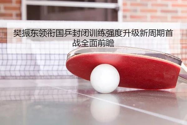 樊振东领衔国乒封闭训练强度升级新周期首战全面前瞻