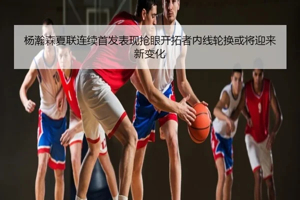 杨瀚森夏联连续首发表现抢眼开拓者内线轮换或将迎来新变化