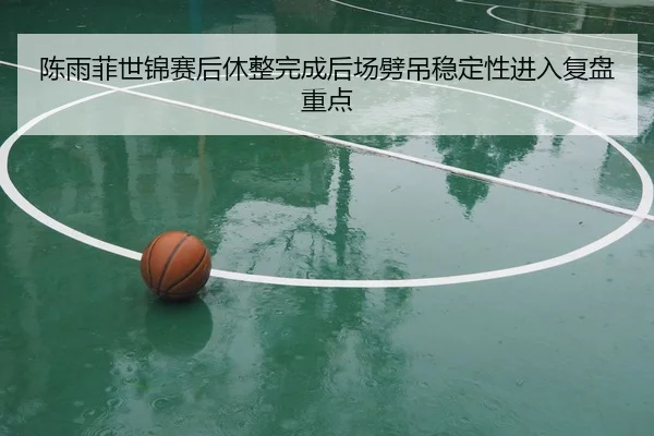 陈雨菲世锦赛后休整完成后场劈吊稳定性进入复盘重点