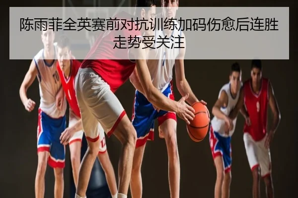 陈雨菲全英赛前对抗训练加码伤愈后连胜走势受关注
