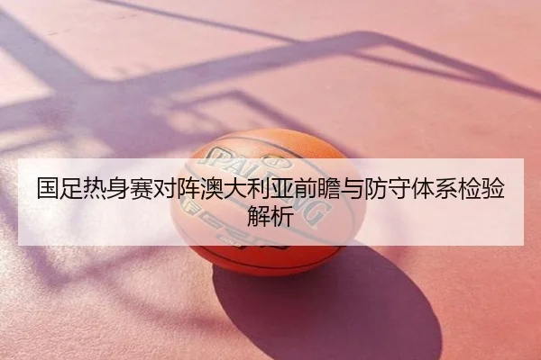 国足热身赛对阵澳大利亚前瞻与防守体系检验解析