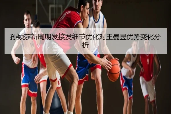 孙颖莎新周期发接发细节优化对王曼昱优势变化分析