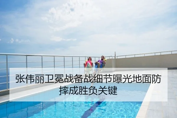 张伟丽卫冕战备战细节曝光地面防摔成胜负关键