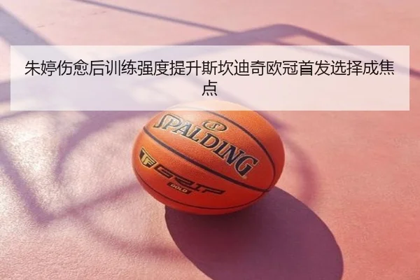 朱婷伤愈后训练强度提升斯坎迪奇欧冠首发选择成焦点
