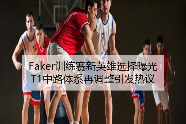 Faker训练赛新英雄选择曝光 T1中路体系再调整引发热议